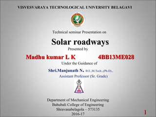 11
VISVESVARAYA TECHNOLOGICAL UNIVERSITY BELAGAVI
Technical seminar Presentation on
Solar roadwaysSolar roadways
Presented by
Madhu kumar L K 4BB13ME028Madhu kumar L K 4BB13ME028
Under the Guidance of
Shri.Manjunath N. B.E.,M.Tech.,,(Ph.D).,
Assistant Professor (Sr. Grade)
Department of Mechanical Engineering
Bahubali College of Engineering
Shravanabelagola – 573135
2016-17
 