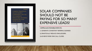 SOLAR COMPANIES
SHOULD NOT BE
PAYING FOR SO MANY
EXPENSIVE LEADS!
4 SIMPLE & ACTIONABLEWAYS TO:
1) GENERATE CONSISTENT REFERRAL BUSINESS
2) DRASTICALLY REDUCE ONE-LEGGERS.
3) ACHIEVE MORE ONE CALL CLOSES.
 