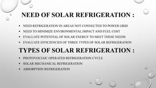 NEED OF SOLAR REFRIGERATION :
 NEED REFRIGERATION IN AREAS NOT CONNECTED TO POWER GRID
 NEED TO MINIMIZE ENVIRONMENTAL I...