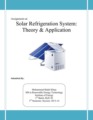 Assignment on
Solar Refrigeration System:
Theory & Application
Submitted By:
Mohammad Shakil Khan
MS in Renewable Energy Technology
Institute of Energy
3rd
Batch, Roll: 01
3rd
Semester, Session: 2013-14
 