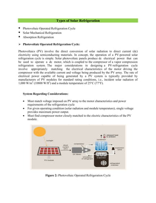 Types of Solar Refrigeration
 Photovoltaic Operated Refrigeration Cycle
 Solar Mechanical Refrigeration
 Absorption Refrigeration
 Photovoltaic Operated Refrigeration Cycle:
Photovoltaics (PV) involve the direct conversion of solar radiation to direct current (dc)
electricity using semiconducting materials. In concept, the operation of a PV-powered solar
refrigeration cycle is simple. Solar photovoltaic panels produce dc electrical power that can
be used to operate a dc motor, which is coupled to the compressor of a vapor compression
refrigeration system. The major considerations in designing a PV-refrigeration cycle
involve appropriately matching the electrical characteristics of the motor driving the
compressor with the available current and voltage being produced by the PV array. The rate of
electrical power capable of being generated by a PV system is typically provided by
manufacturers of PV modules for standard rating conditions, i.e., incident solar radiation of
1,000 W/m2
(10800 W/ft2
) and a module temperature of 25°C (77°F).
System Regarding Considerations:
 Must match voltage imposed on PV array to the motor characteristics and power
requirements of the refrigeration cycle
 For given operating condition (solar radiation and module temperature), single voltage
provides maximum power output.
 Must find compressor motor closely matched to the electric characteristics of the PV
module.
Figure 2: Photovoltaic Operated Refrigeration Cycle
 