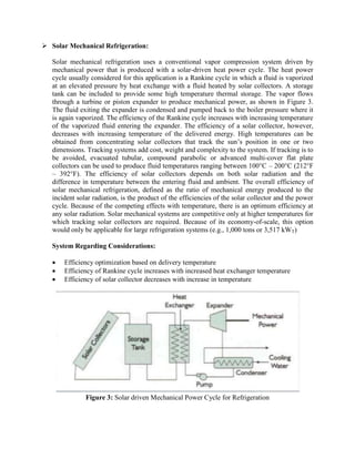  Solar Mechanical Refrigeration:
Solar mechanical refrigeration uses a conventional vapor compression system driven by
mechanical power that is produced with a solar-driven heat power cycle. The heat power
cycle usually considered for this application is a Rankine cycle in which a fluid is vaporized
at an elevated pressure by heat exchange with a fluid heated by solar collectors. A storage
tank can be included to provide some high temperature thermal storage. The vapor flows
through a turbine or piston expander to produce mechanical power, as shown in Figure 3.
The fluid exiting the expander is condensed and pumped back to the boiler pressure where it
is again vaporized. The efficiency of the Rankine cycle increases with increasing temperature
of the vaporized fluid entering the expander. The efficiency of a solar collector, however,
decreases with increasing temperature of the delivered energy. High temperatures can be
obtained from concentrating solar collectors that track the sun’s position in one or two
dimensions. Tracking systems add cost, weight and complexity to the system. If tracking is to
be avoided, evacuated tubular, compound parabolic or advanced multi-cover flat plate
collectors can be used to produce fluid temperatures ranging between 100°C – 200°C (212°F
– 392°F). The efficiency of solar collectors depends on both solar radiation and the
difference in temperature between the entering fluid and ambient. The overall efficiency of
solar mechanical refrigeration, defined as the ratio of mechanical energy produced to the
incident solar radiation, is the product of the efficiencies of the solar collector and the power
cycle. Because of the competing effects with temperature, there is an optimum efficiency at
any solar radiation. Solar mechanical systems are competitive only at higher temperatures for
which tracking solar collectors are required. Because of its economy-of-scale, this option
would only be applicable for large refrigeration systems (e.g., 1,000 tons or 3,517 kWT)
System Regarding Considerations:
 Efficiency optimization based on delivery temperature
 Efficiency of Rankine cycle increases with increased heat exchanger temperature
 Efficiency of solar collector decreases with increase in temperature
Figure 3: Solar driven Mechanical Power Cycle for Refrigeration
 