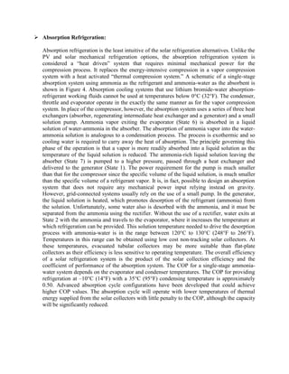  Absorption Refrigeration:
Absorption refrigeration is the least intuitive of the solar refrigeration alternatives. Unlike the
PV and solar mechanical refrigeration options, the absorption refrigeration system is
considered a ―heat driven‖ system that requires minimal mechanical power for the
compression process. It replaces the energy-intensive compression in a vapor compression
system with a heat activated ―thermal compression system.‖ A schematic of a single-stage
absorption system using ammonia as the refrigerant and ammonia-water as the absorbent is
shown in Figure 4. Absorption cooling systems that use lithium bromide-water absorption-
refrigerant working fluids cannot be used at temperatures below 0°C (32°F). The condenser,
throttle and evaporator operate in the exactly the same manner as for the vapor compression
system. In place of the compressor, however, the absorption system uses a series of three heat
exchangers (absorber, regenerating intermediate heat exchanger and a generator) and a small
solution pump. Ammonia vapor exiting the evaporator (State 6) is absorbed in a liquid
solution of water-ammonia in the absorber. The absorption of ammonia vapor into the water-
ammonia solution is analogous to a condensation process. The process is exothermic and so
cooling water is required to carry away the heat of absorption. The principle governing this
phase of the operation is that a vapor is more readily absorbed into a liquid solution as the
temperature of the liquid solution is reduced. The ammonia-rich liquid solution leaving the
absorber (State 7) is pumped to a higher pressure, passed through a heat exchanger and
delivered to the generator (State 1). The power requirement for the pump is much smaller
than that for the compressor since the specific volume of the liquid solution, is much smaller
than the specific volume of a refrigerant vapor. It is, in fact, possible to design an absorption
system that does not require any mechanical power input relying instead on gravity.
However, grid-connected systems usually rely on the use of a small pump. In the generator,
the liquid solution is heated, which promotes desorption of the refrigerant (ammonia) from
the solution. Unfortunately, some water also is desorbed with the ammonia, and it must be
separated from the ammonia using the rectifier. Without the use of a rectifier, water exits at
State 2 with the ammonia and travels to the evaporator, where it increases the temperature at
which refrigeration can be provided. This solution temperature needed to drive the desorption
process with ammonia-water is in the range between 120°C to 130°C (248°F to 266°F).
Temperatures in this range can be obtained using low cost non-tracking solar collectors. At
these temperatures, evacuated tubular collectors may be more suitable than flat-plate
collectors as their efficiency is less sensitive to operating temperature. The overall efficiency
of a solar refrigeration system is the product of the solar collection efficiency and the
coefficient of performance of the absorption system. The COP for a single-stage ammonia-
water system depends on the evaporator and condenser temperatures. The COP for providing
refrigeration at –10°C (14°F) with a 35°C (95°F) condensing temperature is approximately
0.50. Advanced absorption cycle configurations have been developed that could achieve
higher COP values. The absorption cycle will operate with lower temperatures of thermal
energy supplied from the solar collectors with little penalty to the COP, although the capacity
will be significantly reduced.
 