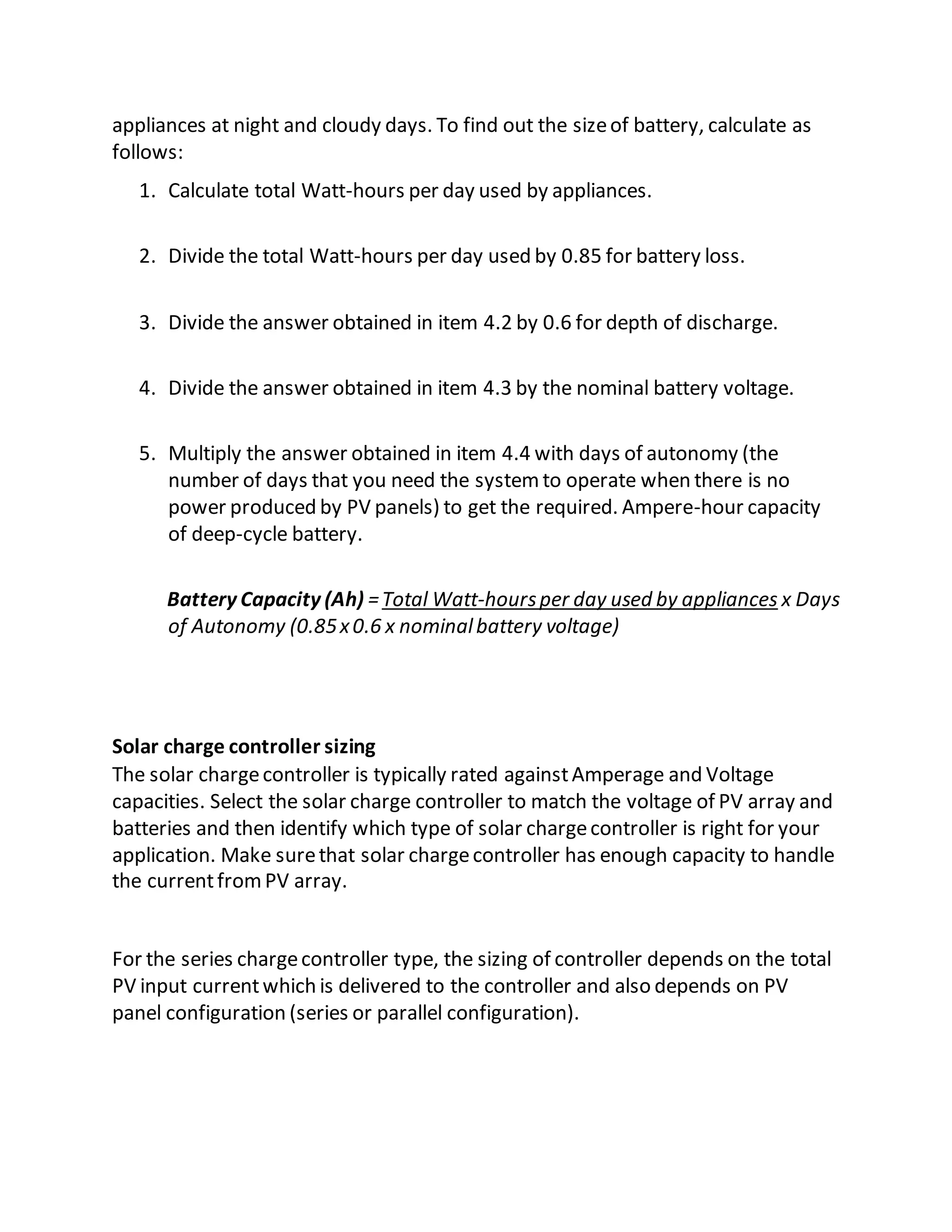 appliances at night and cloudy days. To find out the sizeof battery, calculate as
follows:
1. Calculate total Watt-hours per day used by appliances.
2. Divide the total Watt-hours per day used by 0.85 for battery loss.
3. Divide the answer obtained in item 4.2 by 0.6 for depth of discharge.
4. Divide the answer obtained in item 4.3 by the nominal battery voltage.
5. Multiply the answer obtained in item 4.4 with days of autonomy (the
number of days that you need the systemto operate when there is no
power produced by PV panels) to get the required. Ampere-hour capacity
of deep-cycle battery.
Battery Capacity (Ah) =Total Watt-hoursper day used by appliances x Days
of Autonomy (0.85x0.6 x nominalbattery voltage)
Solar charge controller sizing
The solar chargecontroller is typically rated againstAmperage and Voltage
capacities. Select the solar charge controller to match the voltage of PV array and
batteries and then identify which type of solar chargecontroller is right for your
application. Make surethat solar chargecontroller has enough capacity to handle
the currentfromPV array.
For the series chargecontroller type, the sizing of controller depends on the total
PV input currentwhich is delivered to the controller and also depends on PV
panel configuration (series or parallel configuration).
 