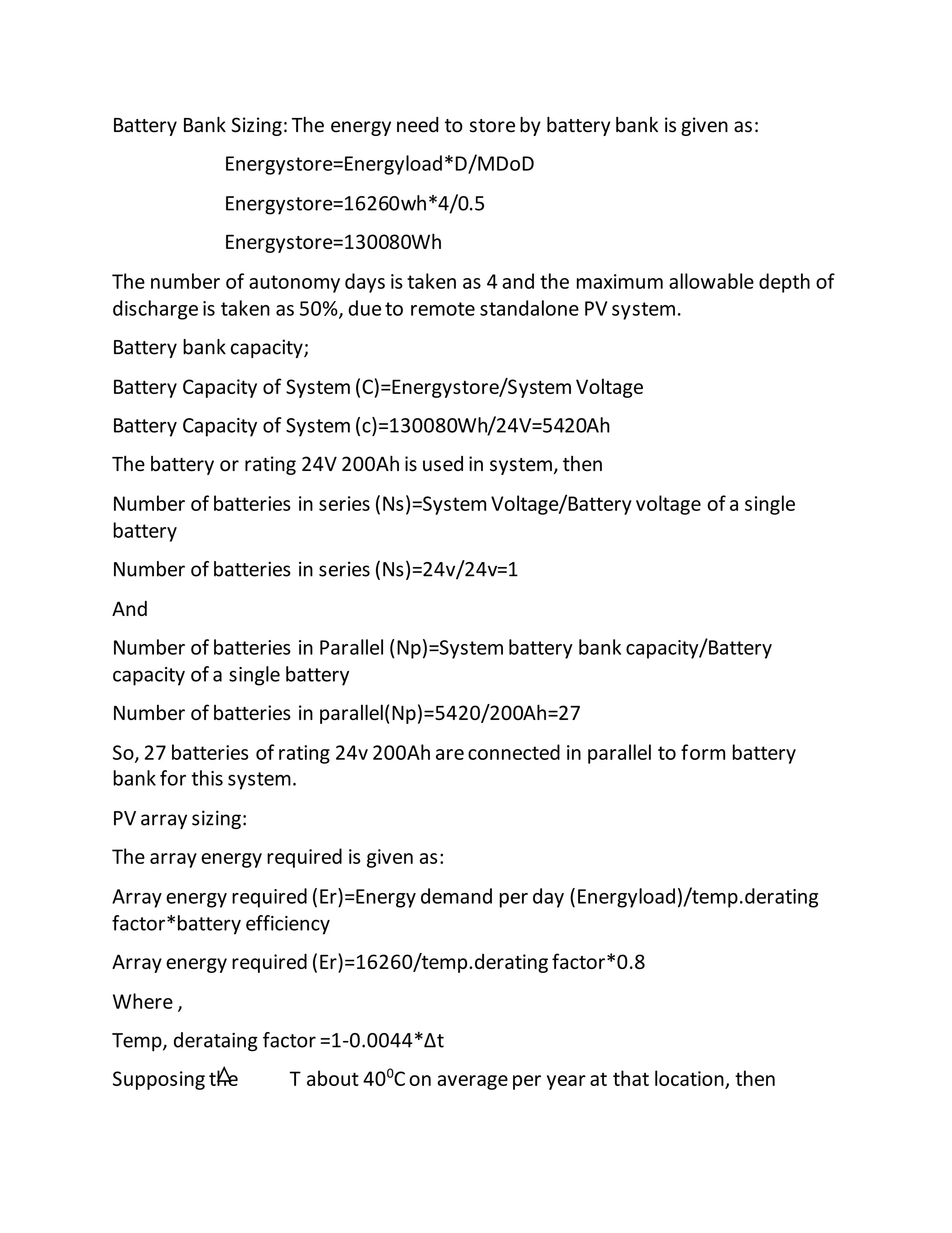 Battery Bank Sizing: The energy need to storeby battery bank is given as:
Energystore=Energyload*D/MDoD
Energystore=16260wh*4/0.5
Energystore=130080Wh
The number of autonomy days is taken as 4 and the maximum allowable depth of
dischargeis taken as 50%, dueto remote standalone PV system.
Battery bank capacity;
Battery Capacity of System(C)=Energystore/SystemVoltage
Battery Capacity of System(c)=130080Wh/24V=5420Ah
The battery or rating 24V 200Ah is used in system, then
Number of batteries in series (Ns)=SystemVoltage/Battery voltage of a single
battery
Number of batteries in series (Ns)=24v/24v=1
And
Number of batteries in Parallel (Np)=Systembattery bank capacity/Battery
capacity of a single battery
Number of batteries in parallel(Np)=5420/200Ah=27
So, 27 batteries of rating 24v 200Ah areconnected in parallel to form battery
bank for this system.
PV array sizing:
The array energy required is given as:
Array energy required (Er)=Energy demand per day (Energyload)/temp.derating
factor*battery efficiency
Array energy required (Er)=16260/temp.derating factor*0.8
Where ,
Temp, derataing factor =1-0.0044*Δt
Supposing the T about 400
Con averageper year at that location, then
 