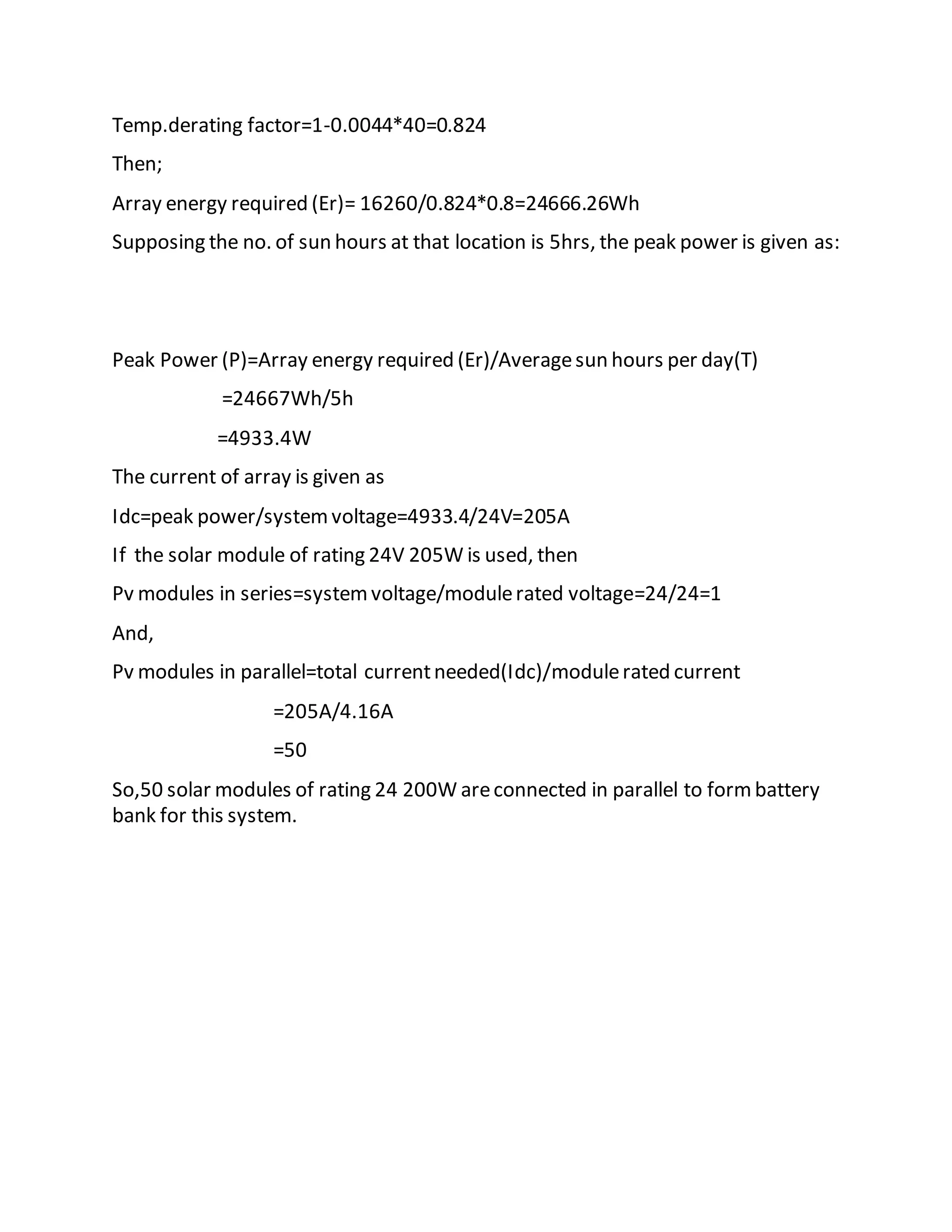 Temp.derating factor=1-0.0044*40=0.824
Then;
Array energy required (Er)= 16260/0.824*0.8=24666.26Wh
Supposing the no. of sun hours at that location is 5hrs, the peak power is given as:
Peak Power (P)=Array energy required (Er)/Averagesun hours per day(T)
=24667Wh/5h
=4933.4W
The current of array is given as
Idc=peak power/systemvoltage=4933.4/24V=205A
If the solar module of rating 24V 205W is used, then
Pv modules in series=systemvoltage/modulerated voltage=24/24=1
And,
Pv modules in parallel=total currentneeded(Idc)/modulerated current
=205A/4.16A
=50
So,50 solar modules of rating 24 200W areconnected in parallel to formbattery
bank for this system.
 