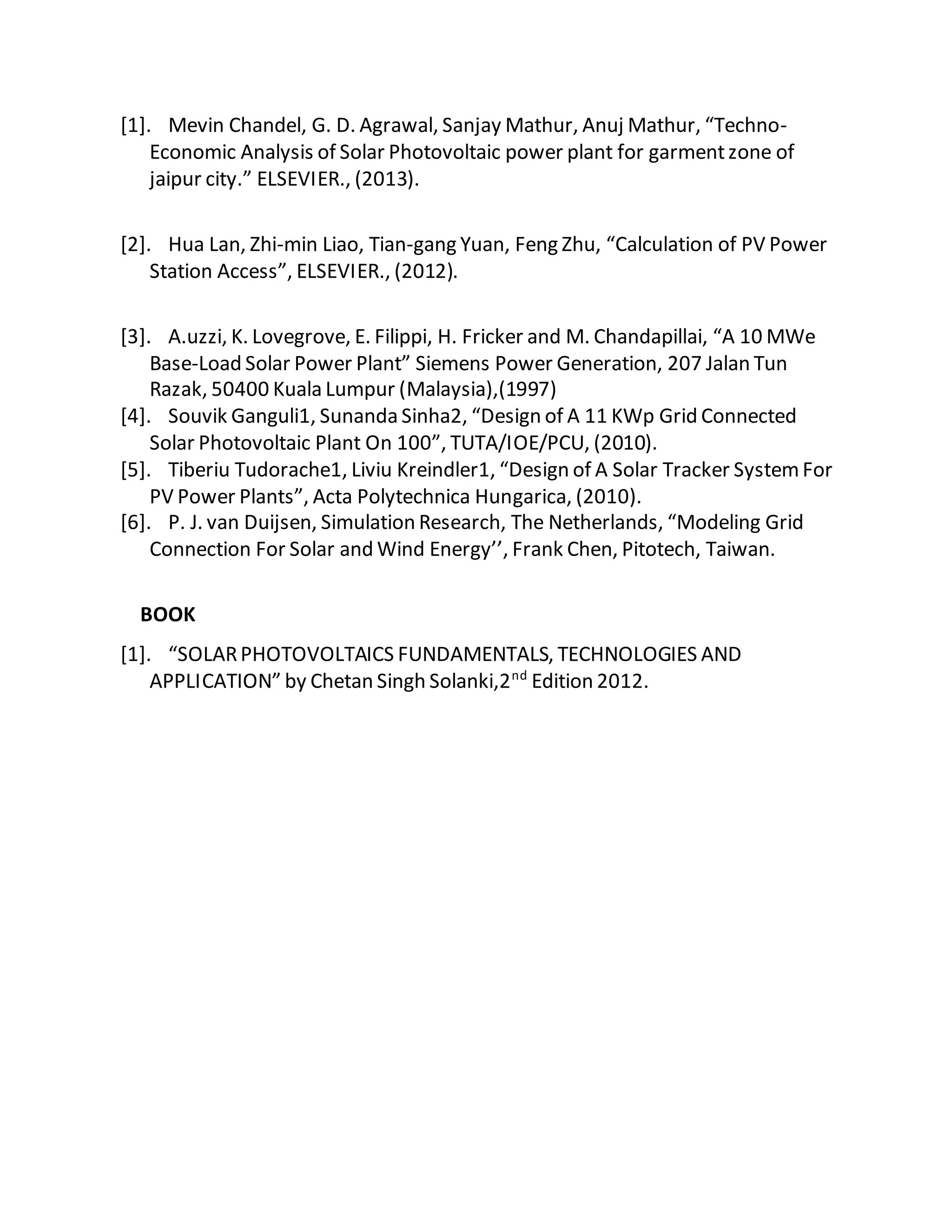 [1]. Mevin Chandel, G. D. Agrawal, Sanjay Mathur, Anuj Mathur, “Techno-
Economic Analysis of Solar Photovoltaic power plant for garmentzone of
jaipur city.” ELSEVIER., (2013).
[2]. Hua Lan, Zhi-min Liao, Tian-gang Yuan, Feng Zhu, “Calculation of PV Power
Station Access”, ELSEVIER., (2012).
[3]. A.uzzi, K. Lovegrove, E. Filippi, H. Fricker and M. Chandapillai, “A 10 MWe
Base-Load Solar Power Plant” Siemens Power Generation, 207 Jalan Tun
Razak, 50400 Kuala Lumpur (Malaysia),(1997)
[4]. Souvik Ganguli1, Sunanda Sinha2, “Design of A 11 KWp Grid Connected
Solar Photovoltaic Plant On 100”, TUTA/IOE/PCU, (2010).
[5]. Tiberiu Tudorache1, Liviu Kreindler1, “Design of A Solar Tracker SystemFor
PV Power Plants”, Acta Polytechnica Hungarica, (2010).
[6]. P. J. van Duijsen, Simulation Research, The Netherlands, “Modeling Grid
Connection For Solar and Wind Energy’’, Frank Chen, Pitotech, Taiwan.
BOOK
[1]. “SOLARPHOTOVOLTAICS FUNDAMENTALS, TECHNOLOGIES AND
APPLICATION” by Chetan Singh Solanki,2nd
Edition 2012.
 