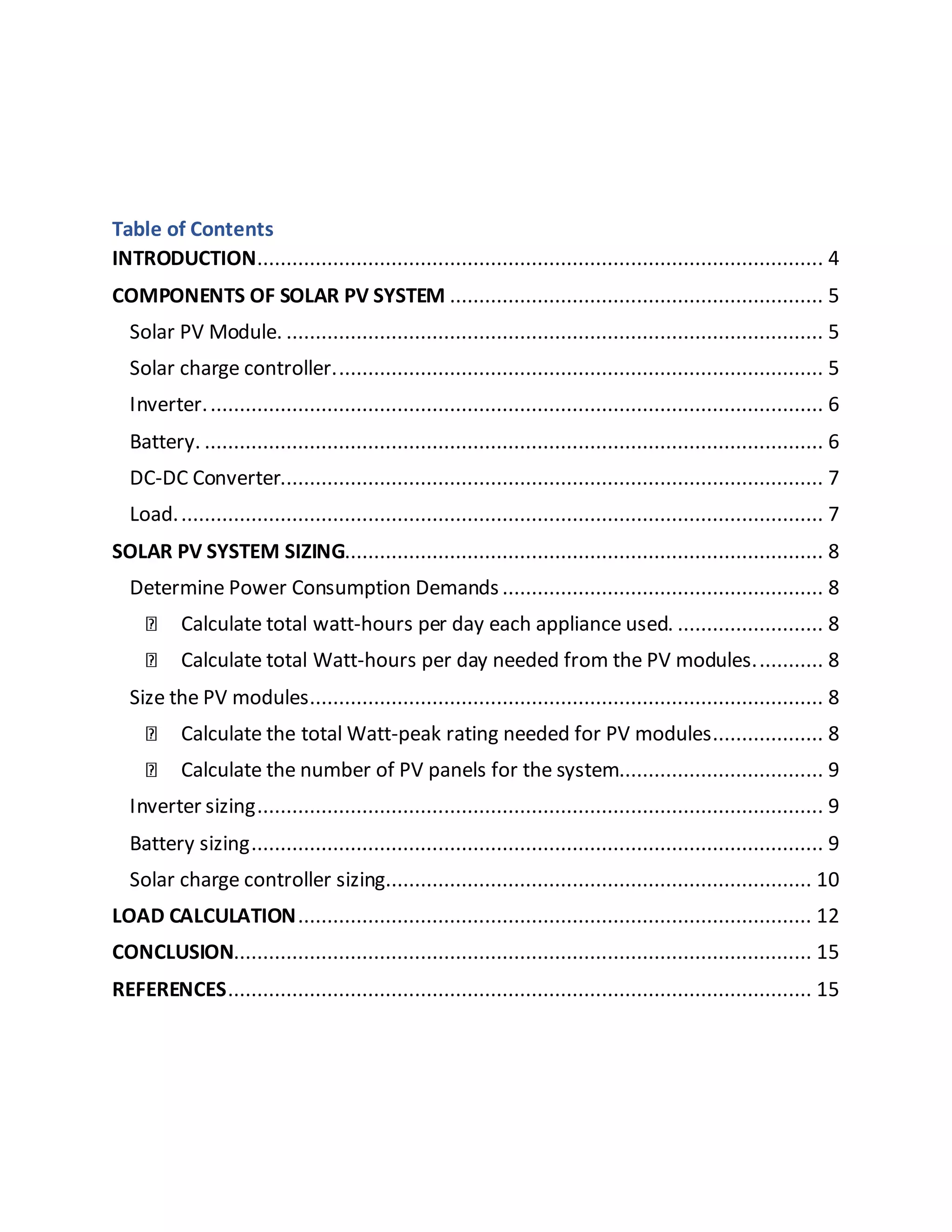 Table of Contents
INTRODUCTION................................................................................................. 4
COMPONENTS OF SOLAR PV SYSTEM ................................................................ 5
Solar PV Module. ............................................................................................ 5
Solar charge controller.................................................................................... 5
Inverter.......................................................................................................... 6
Battery. .......................................................................................................... 6
DC-DC Converter............................................................................................. 7
Load............................................................................................................... 7
SOLAR PV SYSTEM SIZING.................................................................................. 8
Determine Power Consumption Demands ....................................................... 8
Calculate total watt-hours per day each appliance used. ......................... 8
Calculate total Watt-hours per day needed from the PV modules............ 8
Size the PV modules........................................................................................ 8
Calculate the total Watt-peak rating needed for PV modules................... 8
Calculate the number of PV panels for the system................................... 9
Inverter sizing................................................................................................. 9
Battery sizing.................................................................................................. 9
Solar charge controller sizing......................................................................... 10
LOAD CALCULATION........................................................................................ 12
CONCLUSION................................................................................................... 15
REFERENCES.................................................................................................... 15
 