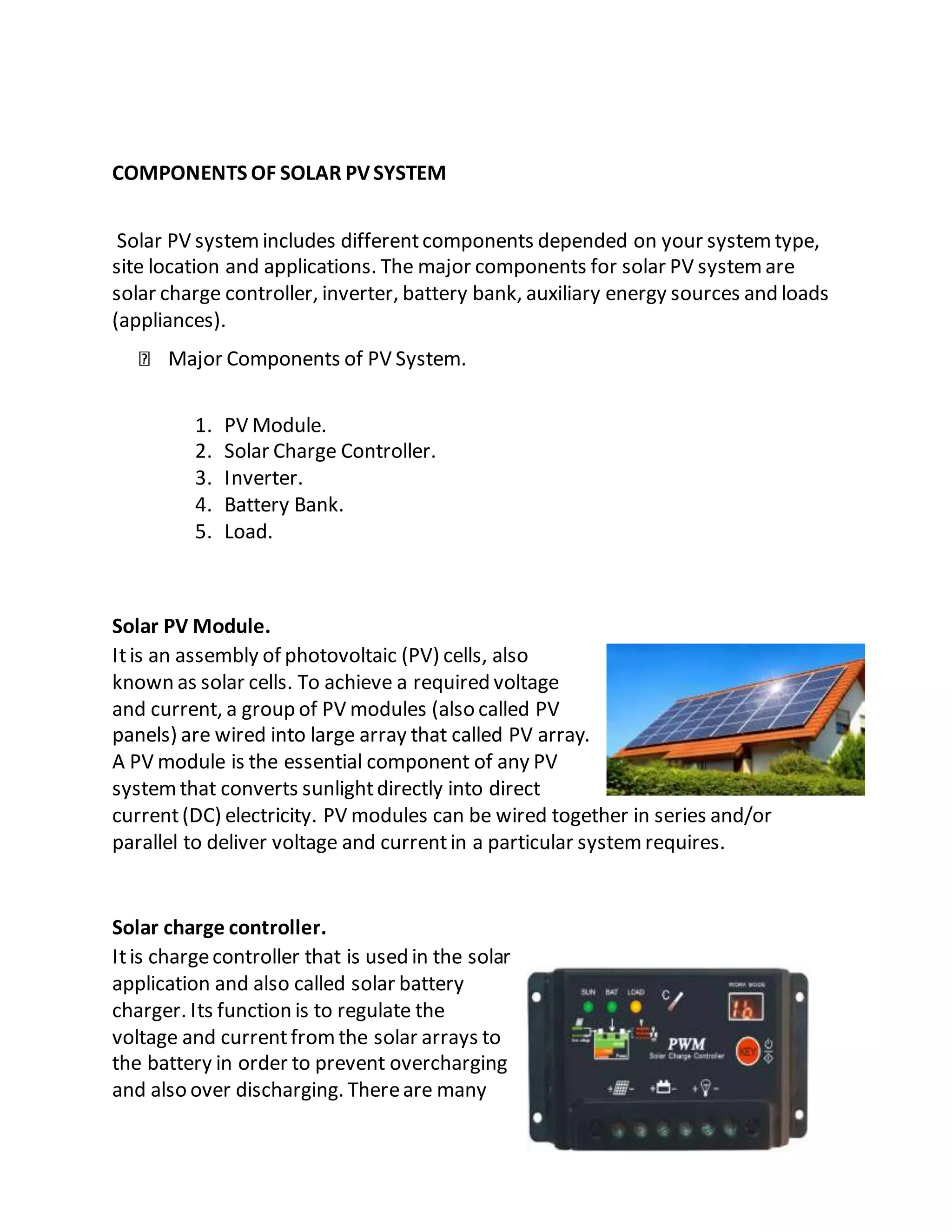 COMPONENTS OF SOLAR PVSYSTEM
Solar PV systemincludes differentcomponents depended on your systemtype,
site location and applications. The major components for solar PV systemare
solar charge controller, inverter, battery bank, auxiliary energy sources and loads
(appliances).
Major Components of PV System.
1. PV Module.
2. Solar Charge Controller.
3. Inverter.
4. Battery Bank.
5. Load.
Solar PV Module.
Itis an assembly of photovoltaic (PV) cells, also
known as solar cells. To achieve a required voltage
and current, a group of PV modules (also called PV
panels) are wired into large array that called PV array.
A PV module is the essential component of any PV
systemthat converts sunlightdirectly into direct
current(DC) electricity. PV modules can be wired together in series and/or
parallel to deliver voltage and currentin a particular systemrequires.
Solar charge controller.
Itis chargecontroller that is used in the solar
application and also called solar battery
charger. Its function is to regulate the
voltage and currentfromthe solar arrays to
the battery in order to prevent overcharging
and also over discharging. Thereare many
 