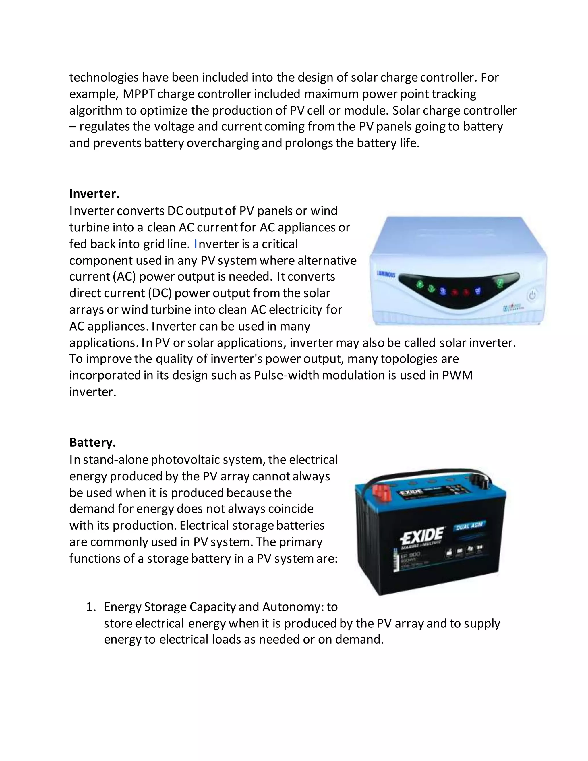 technologies have been included into the design of solar chargecontroller. For
example, MPPTcharge controller included maximum power point tracking
algorithm to optimize the production of PV cell or module. Solar charge controller
– regulates the voltage and currentcoming fromthe PV panels going to battery
and prevents battery overcharging and prolongs the battery life.
Inverter.
Inverter converts DCoutputof PV panels or wind
turbine into a clean AC currentfor AC appliances or
fed back into grid line. Inverter is a critical
component used in any PV systemwhere alternative
current(AC) power output is needed. Itconverts
direct current (DC) power output fromthe solar
arrays or wind turbine into clean AC electricity for
AC appliances. Inverter can be used in many
applications. In PV or solar applications, inverter may also be called solar inverter.
To improvethe quality of inverter's power output, many topologies are
incorporated in its design such as Pulse-width modulation is used in PWM
inverter.
Battery.
In stand-alonephotovoltaic system, the electrical
energy produced by the PV array cannotalways
be used when it is produced becausethe
demand for energy does not always coincide
with its production. Electrical storagebatteries
are commonly used in PV system. The primary
functions of a storagebattery in a PV systemare:
1. Energy Storage Capacity and Autonomy: to
storeelectrical energy when it is produced by the PV array and to supply
energy to electrical loads as needed or on demand.
 
