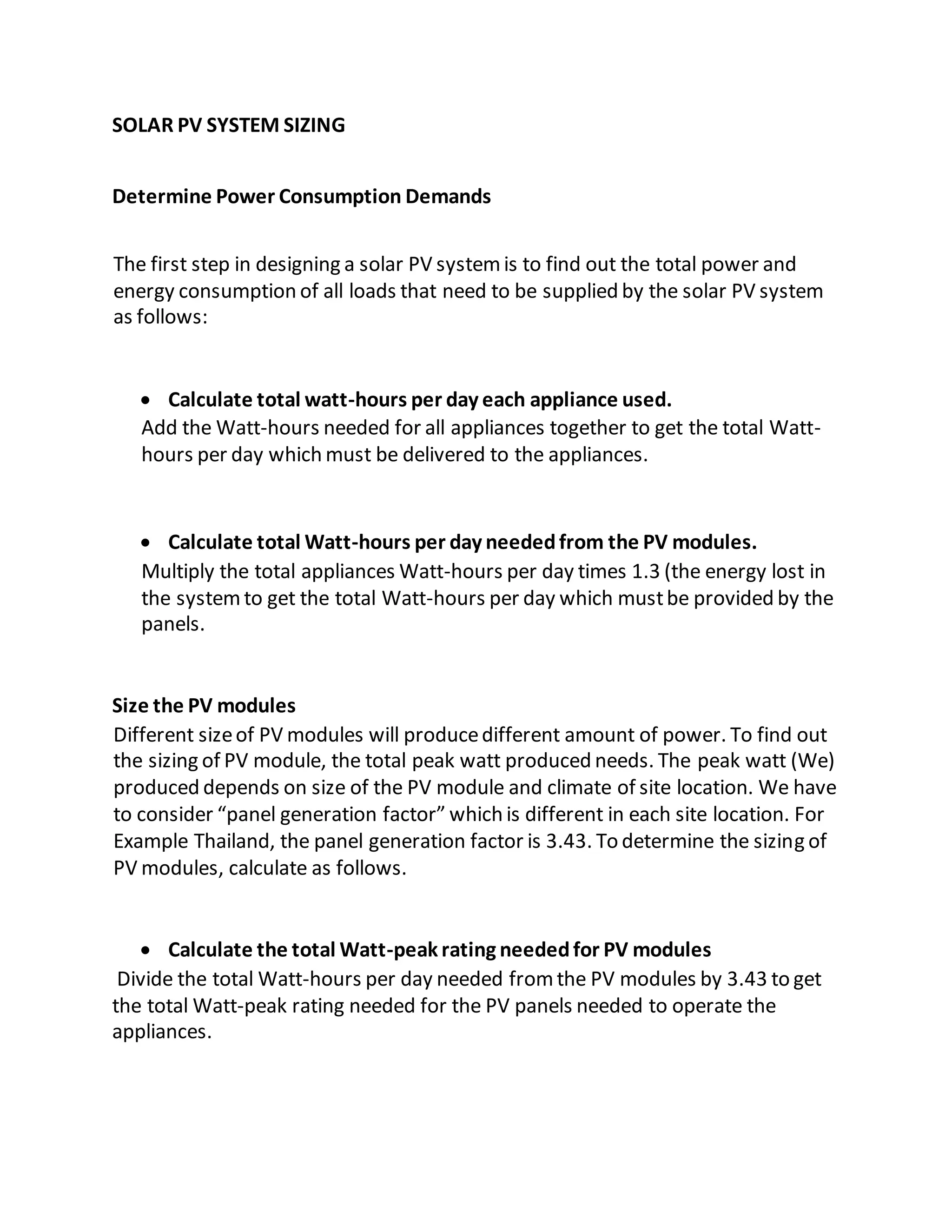 SOLAR PV SYSTEM SIZING
Determine Power Consumption Demands
The first step in designing a solar PV systemis to find out the total power and
energy consumption of all loads that need to be supplied by the solar PV system
as follows:
 Calculate total watt-hours per day each appliance used.
Add the Watt-hours needed for all appliances together to get the total Watt-
hours per day which must be delivered to the appliances.
 Calculate total Watt-hours per day neededfrom the PV modules.
Multiply the total appliances Watt-hours per day times 1.3 (the energy lost in
the systemto get the total Watt-hours per day which mustbe provided by the
panels.
Size the PV modules
Different sizeof PV modules will producedifferent amount of power. To find out
the sizing of PV module, the total peak watt produced needs. The peak watt (We)
produced depends on size of the PV module and climate of site location. We have
to consider “panel generation factor” which is different in each site location. For
Example Thailand, the panel generation factor is 3.43. To determine the sizing of
PV modules, calculate as follows.
 Calculate the total Watt-peak rating neededfor PV modules
Divide the total Watt-hours per day needed fromthe PV modules by 3.43 to get
the total Watt-peak rating needed for the PV panels needed to operate the
appliances.
 