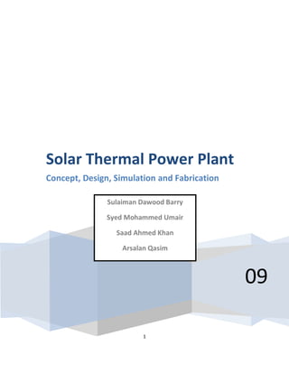Solar Thermal Power Plant
Concept, Design, Simulation and Fabrication

               Sulaiman Dawood Barry

               Syed Mohammed Umair

                 Saad Ahmed Khan

                   Arsalan Qasim



                                              09

                        1
 