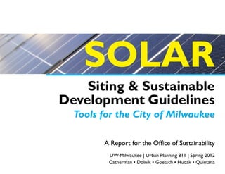 SOLAR
    Siting & Sustainable
Development Guidelines
  Tools for the City of Milwaukee

        A Report for the Office of Sustainability
         UW-Milwaukee | Urban Planning 811 | Spring 2012
         Catherman • Dolnik • Goetsch • Hudak • Quintana
 