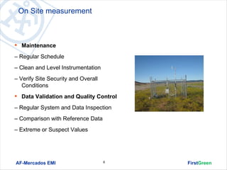 On Site measurement



 Maintenance

– Regular Schedule
– Clean and Level Instrumentation
– Verify Site Security and Overall
   Conditions
 Data Validation and Quality Control

– Regular System and Data Inspection
– Comparison with Reference Data
– Extreme or Suspect Values




AF-Mercados EMI                      6   FirstGreen
 