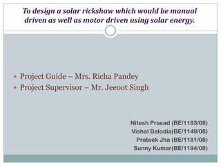 To design a solar rickshaw which would be manual
  driven as well as motor driven using solar energy.




 Project Guide – Mrs. Richa Pandey
 Project Supervisor – Mr. Jeeoot Singh




                                 Nitesh Prasad (BE/1183/08)
                                 Vishal Balodia(BE/1149/08)
                                   Prateek Jha (BE/1181/08)
                                  Sunny Kumar(BE/1194/08)
 