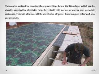 This can be avoided by encasing these power lines below the Glass layer which can be
directly supplied by electricity form there itself with no loss of energy due to electric
resistance. This will eliminate all the drawbacks of ‘power lines hung on poles’ and also
ensure safety.
15
 