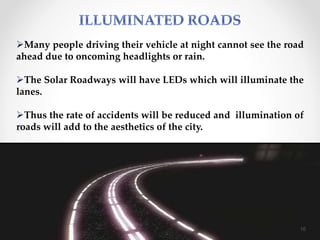 Many people driving their vehicle at night cannot see the road
ahead due to oncoming headlights or rain.
The Solar Roadways will have LEDs which will illuminate the
lanes.
Thus the rate of accidents will be reduced and illumination of
roads will add to the aesthetics of the city.
16
 