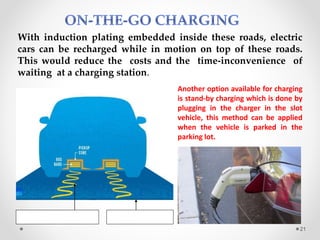With induction plating embedded inside these roads, electric
cars can be recharged while in motion on top of these roads.
This would reduce the costs and the time-inconvenience of
waiting at a charging station.
Glass panelInduction plating
Another option available for charging
is stand-by charging which is done by
plugging in the charger in the slot
vehicle, this method can be applied
when the vehicle is parked in the
parking lot.
21
 