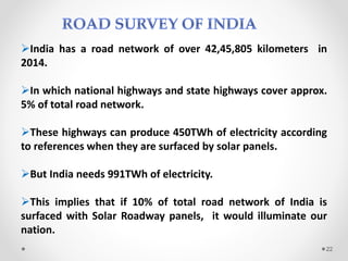 India has a road network of over 42,45,805 kilometers in
2014.
In which national highways and state highways cover approx.
5% of total road network.
These highways can produce 450TWh of electricity according
to references when they are surfaced by solar panels.
But India needs 991TWh of electricity.
This implies that if 10% of total road network of India is
surfaced with Solar Roadway panels, it would illuminate our
nation.
22
 