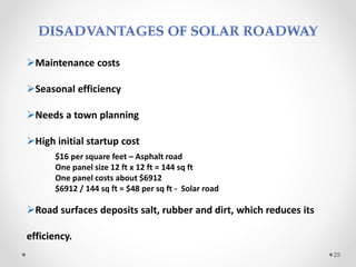 Maintenance costs
Seasonal efficiency
Needs a town planning
High initial startup cost
$16 per square feet – Asphalt road
One panel size 12 ft x 12 ft = 144 sq ft
One panel costs about $6912
$6912 / 144 sq ft = $48 per sq ft - Solar road
Road surfaces deposits salt, rubber and dirt, which reduces its
efficiency.
25
 