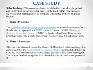 CASE STUDY
26
Solar Roadways™ is a company based in Idaho that is working to perfect
and implement the idea of solar panels embedded within road surfaces,
sidewalks and parking lots. The company was started by Scott and Julie
Brusaw.
 Phase I Prototype:
The United States Department of Transportation awarded the company Solar
Roadways Incorporated a $100,000 research contract in 2009. This Small
Business Innovation Research (SBIR) contract enabled Solar Roadways to
prototype solar road panels. The concept has been used for lighting as well.
 Phase II Prototype:
After successful completion of the Phase I SBIR contract, Solar Roadways Inc.
announced that the Federal Highway Administration awarded it a follow-up
$750,000 Phase II SBIR contract to take it to the next step: a solar parking lot.
The lot was finished in April of 2014. The following pictures are of prototype
II.
 