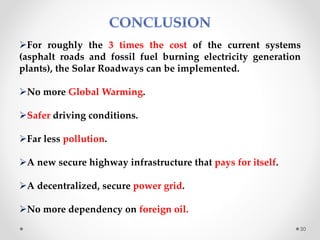 For roughly the 3 times the cost of the current systems
(asphalt roads and fossil fuel burning electricity generation
plants), the Solar Roadways can be implemented.
No more Global Warming.
Safer driving conditions.
Far less pollution.
A new secure highway infrastructure that pays for itself.
A decentralized, secure power grid.
No more dependency on foreign oil.
30
 