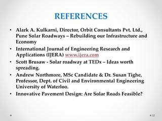 REFERENCES
• Alark A. Kulkarni, Director, Orbit Consultants Pvt. Ltd.,
Pune Solar Roadways – Rebuilding our Infrastructure and
Economy
• International Journal of Engineering Research and
Applications (IJERA) www.ijera.com
• Scott Brusaw - Solar roadway at TEDx – Ideas worth
spreading.
• Andrew Northmore, MSc Candidate & Dr. Susan Tighe,
Professor, Dept. of Civil and Environmental Engineering
University of Waterloo.
• Innovative Pavement Design: Are Solar Roads Feasible?
32
 