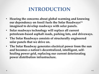 INTRODUCTION
• Hearing the concerns about global warming and knowing
our dependency on fossil fuels the Solar Roadways
imagined to develop roadways with solar panels.
• Solar roadways technology will replace all current
petroleum-based asphalt roads, parking lots, and driveways.
• The Solar Roadways consists of structurally engineered
solar panels that we drive on.
• The Solar Roadway generates electrical power from the sun
and becomes a nation’s decentralized, intelligent, self-
healing power grid, replacing our current deteriorating
power distribution infrastructure.
4
TM
 
