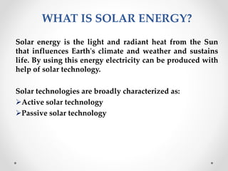 WHAT IS SOLAR ENERGY?
Solar energy is the light and radiant heat from the Sun
that influences Earth's climate and weather and sustains
life. By using this energy electricity can be produced with
help of solar technology.
Solar technologies are broadly characterized as:
Active solar technology
Passive solar technology
 