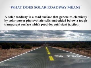 A solar roadway is a road surface that generates electricity
by solar power photovoltaic cells embedded below a tough
transparent surface which provides sufficient traction.
8
 