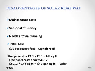 Maintenance costs
Seasonal efficiency
Needs a town planning
13
Initial Cost
$16 per square feet – Asphalt road
One panel size 12 ft x 12 ft = 144 sq ft
One panel costs about $6912
$6912 / 144 sq ft = $48 per sq ft - Solar
road
 