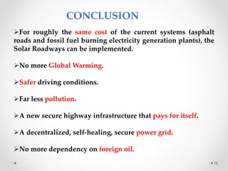For roughly the same cost of the current systems (asphalt
roads and fossil fuel burning electricity generation plants), the
Solar Roadways can be implemented.
No more Global Warming.
Safer driving conditions.
Far less pollution.
A new secure highway infrastructure that pays for itself.
A decentralized, self-healing, secure power grid.
No more dependency on foreign oil.
15
 