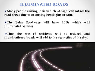 Many people driving their vehicle at night cannot see the
road ahead due to oncoming headlights or rain.
The Solar Roadways will have LEDs which will
illuminate the lanes.
Thus the rate of accidents will be reduced and
illumination of roads will add to the aesthetics of the city.
7
 