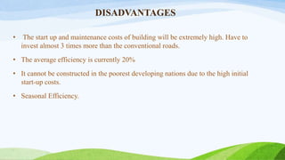 DISADVANTAGES
• The start up and maintenance costs of building will be extremely high. Have to
invest almost 3 times more than the conventional roads.
• The average efficiency is currently 20%
• It cannot be constructed in the poorest developing nations due to the high initial
start-up costs.
• Seasonal Efficiency.
 