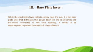 III. Base Plate layer :
• While the electronics layer collects energy from the sun, it is the base
plate layer that distributes that power down the line to all homes and
businesses connected to the solar roadway. It needs to be
weatherproof to protect the electronics layer above it.
 