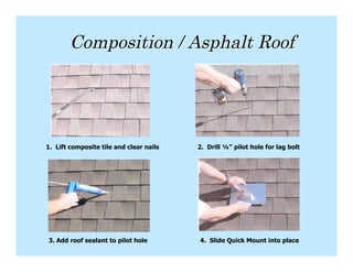 Composition / Asphalt Roof




1. Lift composite tile and clear nails   2. Drill ¼” pilot hole for lag bolt




3. Add roof sealant to pilot hole        4. Slide Quick Mount into place
 