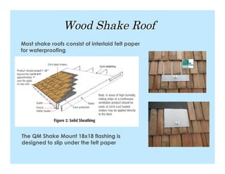 Wood Shake Roof
Most shake roofs consist of interlaid felt paper
for waterproofing




The QM Shake Mount 18x18 flashing is
designed to slip under the felt paper
 