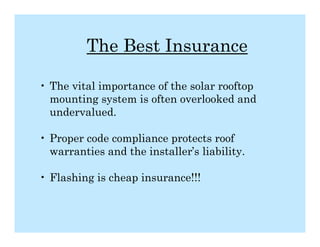 The Best Insurance

• The vital importance of the solar rooftop
  mounting system is often overlooked and
  undervalued.

• Proper code compliance protects roof
  warranties and the installer’s liability.

• Flashing is cheap insurance!!!
 