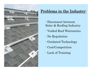 Problems in the Industry:

  - Disconnect between
  Solar & Roofing Industry
  - Voided Roof Warranties
  - No Regulation
  - Outdated Technology
  - Cost/Competition
  - Lack of Training
 