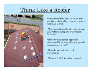 Think Like a Roofer
                    • Solar installers need to think and
                    act like roofers when they step onto a
                    roof with a drill.

                    • Who would install a skylight or vent
                    jack without complete waterproof
                    flashing?

                    • How would a roofer approach
                    mounting PV or solar thermal panels
                    to a customer’s roof?

                    • How do we maintain roof
                    warranties?

                    • What is “code” for solar mounts?

12/2/10                                                  5
 