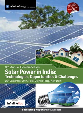 3rd Annual Conference on 
Solar Power in India: 
Technologies, Opportunities & Challenges 
26th September 2014, Hotel Crowne Plaza, New Delhi 
Sponsorship Opportunities Available 
Avail Early 
Bird Discount 
Till 
8th September, 
2014 
Media Partner 
The Complete Energy Sect or Magazine for Policy and Decision Makers 
 