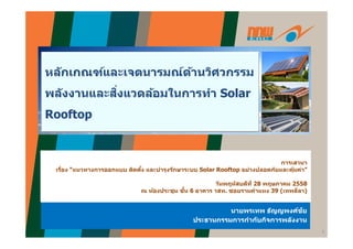 ั ์ ์ ้ ิหลักเกณฑ์และเจตนารมณ์ด้านวิศวกรรม
พลังงานและสิ่งแวดล้อมในการทํา Solarพลงงานและสงแวดลอมในการทา Solar
Rooftop
การเสวนา
เรื่อง “แนวทางการออกแบบ ติดตั้ง และบํารุงรักษาระบบ Solar Rooftop อย่างปลอดภัยและคุ้มค่า”
่
ร ธั ศ์ชัร ธั ศ์ชั
วันพฤหัสบดีที 28 พฤษภาคม 2558
ณ ห้องประชุม ชั้น 6 อาคาร วสท. ซอยรามคําแหง 39 (เทพลีลา)
1
นายพรเทพ ธญญพงศชย
ประธานกรรมการกํากับกิจการพลังงาน
นายพรเทพ ธญญพงศชย
ประธานกรรมการกํากับกิจการพลังงาน
 