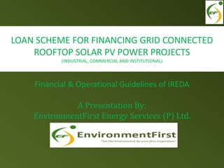 Financial & Operational Guidelines of IREDA
A Presentation By:
EnvironmentFirst Energy Services (P) Ltd.
LOAN SCHEME FOR FINANCING GRID CONNECTED
ROOFTOP SOLAR PV POWER PROJECTS
(INDUSTRIAL, COMMERCIAL AND INSTITUTIONAL)
 