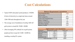 Cost Calculations
• Typical 1KW solar panel system produces. 4-5KWh
(Units) of electricity in a single day hence around
1200-1500 units throughout the year
• The average cost of installation of rooftop 1KW off
grid system is around Rs 70,000 - 80,000.
• After leveraging 30% subsidy for on grid system,
people just have to pay Rs 51,000 - 56,000 for
installing a rooftop PV system.
Total Watts(Hrs/Day)
Back up days
Batter Longetivity
Actual Total Watts(Hrs/Day)
Battery Voltage(V)
Batteries Current(Ah)
Watt Hour Capacity
Batteries Needed
Battery Requirement Calculation
5120
1
80%
2.67
6400
12
200
2400
Equipment Quantity Cost(Rs)
Solar Panel Plates 3 9000
Batteries 3 10000
Inverter 1 25000
Installation Cost 1 5000
Approximate Cost Calculation
Total Cost
24294
26667
25000
5000
80961Total Cost in Rs
 