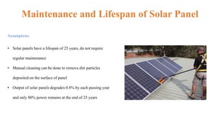 Maintenance and Lifespan of Solar Panel
Assumptions
• Solar panels have a lifespan of 25 years, do not require
regular maintenance
• Manual cleaning can be done to remove dirt particles
deposited on the surface of panel
• Output of solar panels degrades 0.8% by each passing year
and only 80% power remains at the end of 25 years
 