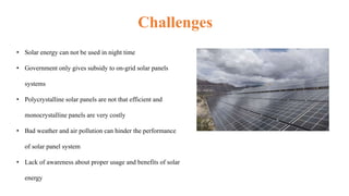 Challenges
• Solar energy can not be used in night time
• Government only gives subsidy to on-grid solar panels
systems
• Polycrystalline solar panels are not that efficient and
monocrystalline panels are very costly
• Bad weather and air pollution can hinder the performance
of solar panel system
• Lack of awareness about proper usage and benefits of solar
energy
 