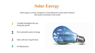 Available throughout the year
during day period
Free renewable source of energy
Solar cells have long life time
Solar Energy
Solar energy is a clean, inexpensive, renewable power source that is harness-
able nearly everywhere in the world
No Maintenance
1
2
4
3
 