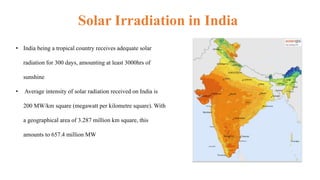 • India being a tropical country receives adequate solar
radiation for 300 days, amounting at least 3000hrs of
sunshine
• Average intensity of solar radiation received on India is
200 MW/km square (megawatt per kilometre square). With
a geographical area of 3.287 million km square, this
amounts to 657.4 million MW
Solar Irradiation in India
 