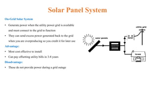 Solar Panel System
On-Grid Solar System
• Generate power when the utility power grid is available
and must connect to the grid to function
• They can send excess power generated back to the grid
when you are overproducing so you credit it for later use
Advantage:
• Most cost effective to install
• Can pay offsetting utility bills in 3-8 years
Disadvantage:
• These do not provide power during a grid outage
 