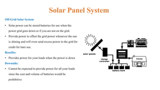 Solar Panel System
Off-Grid Solar System
• Solar power can be stored batteries for use when the
power grid goes down or if you are not on the grid.
• Provide power to offset the grid power whenever the sun
is shining and will even send excess power to the grid for
credit for later use.
Benefits:
• Provides power for your loads when the power is down
Downside:
• Cannot be expected to provide power for all your loads
since the cost and volume of batteries would be
prohibitive
 